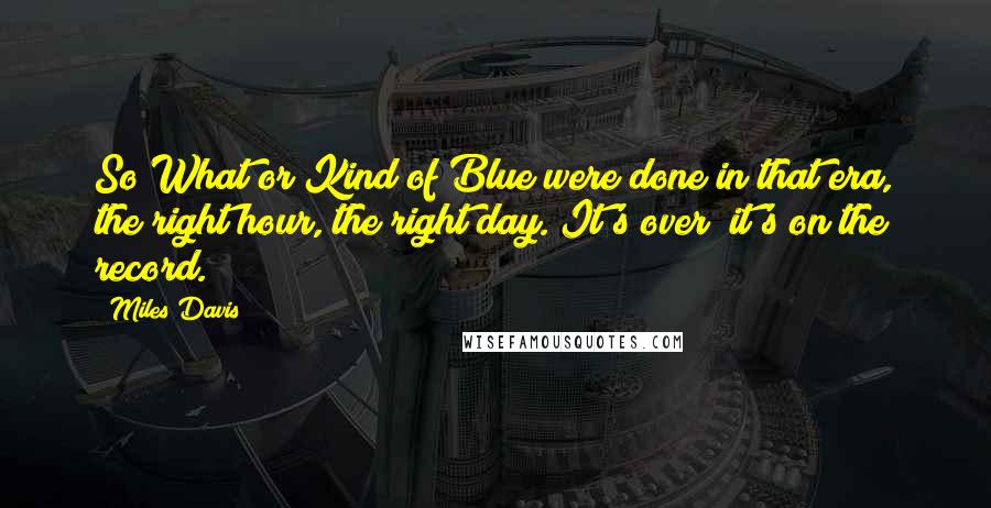 Miles Davis Quotes: So What or Kind of Blue were done in that era, the right hour, the right day. It's over; it's on the record.