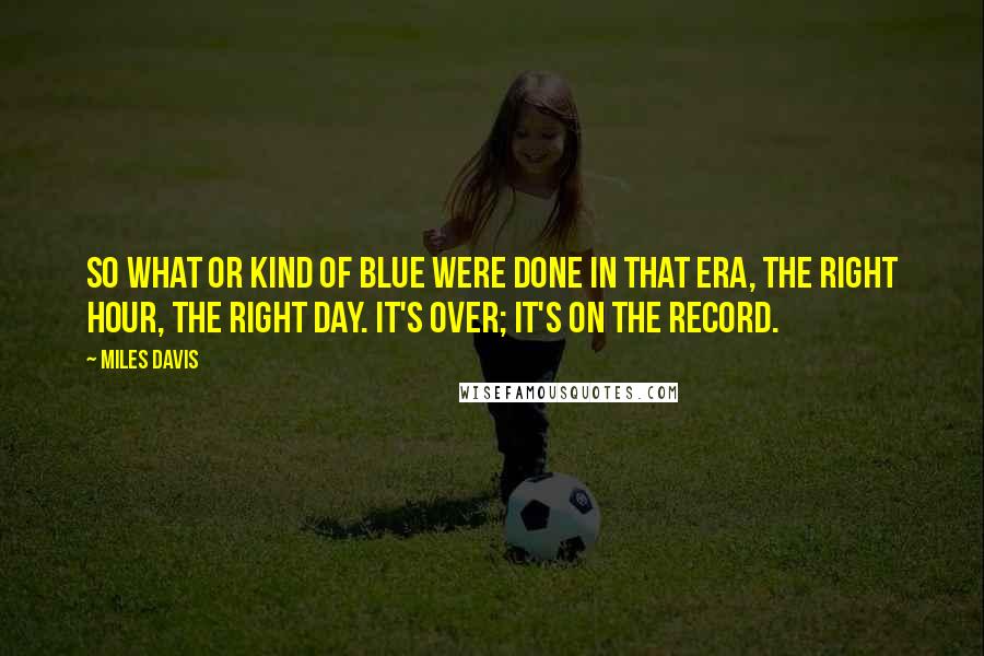 Miles Davis Quotes: So What or Kind of Blue were done in that era, the right hour, the right day. It's over; it's on the record.