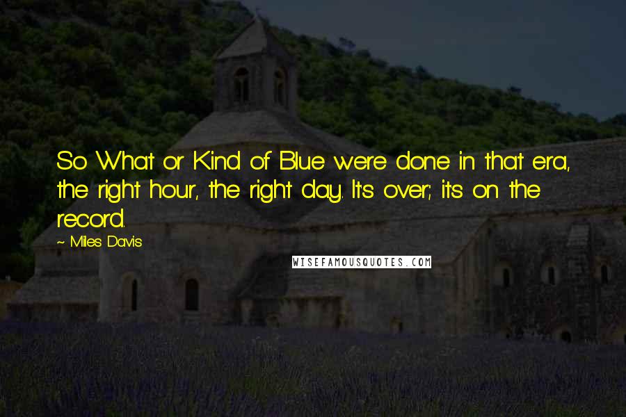 Miles Davis Quotes: So What or Kind of Blue were done in that era, the right hour, the right day. It's over; it's on the record.