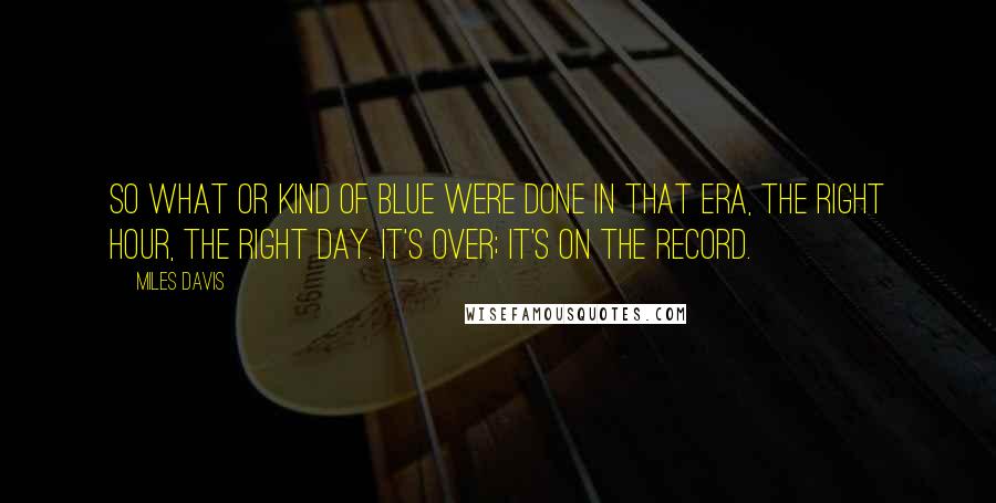 Miles Davis Quotes: So What or Kind of Blue were done in that era, the right hour, the right day. It's over; it's on the record.