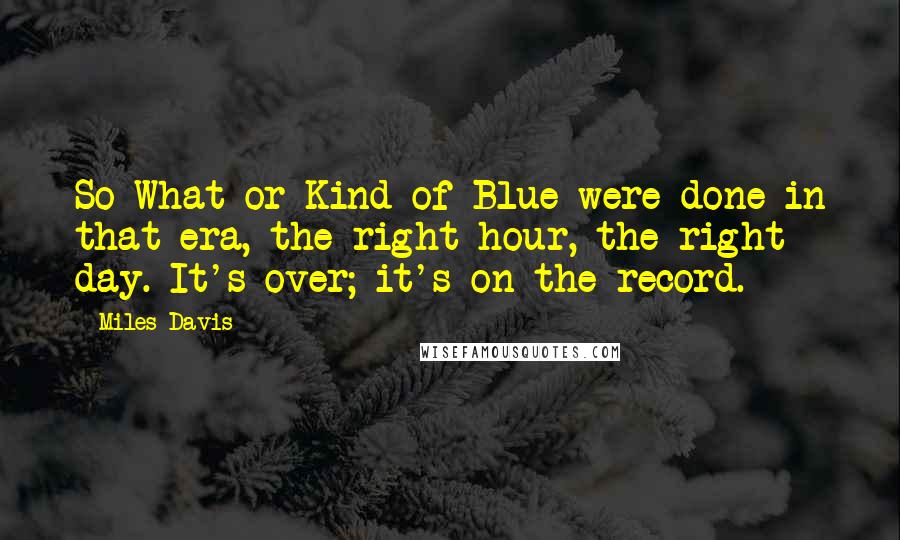 Miles Davis Quotes: So What or Kind of Blue were done in that era, the right hour, the right day. It's over; it's on the record.