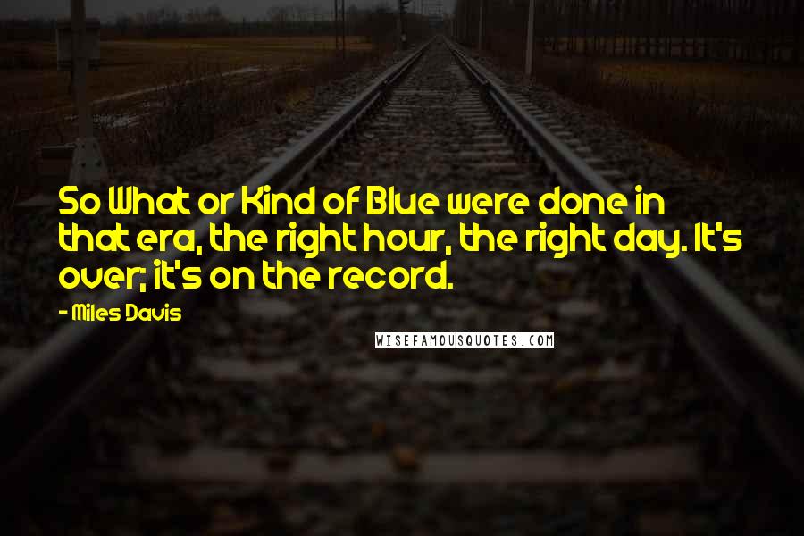 Miles Davis Quotes: So What or Kind of Blue were done in that era, the right hour, the right day. It's over; it's on the record.