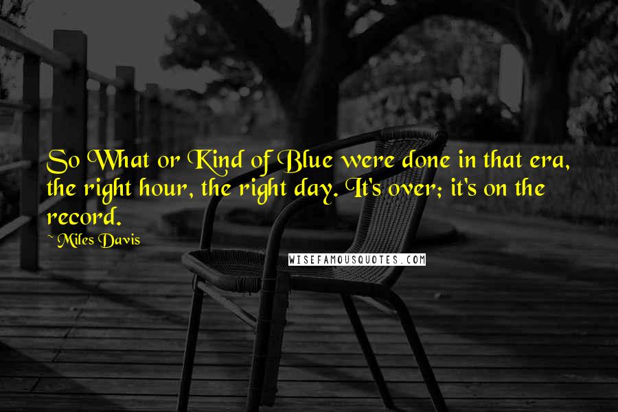 Miles Davis Quotes: So What or Kind of Blue were done in that era, the right hour, the right day. It's over; it's on the record.