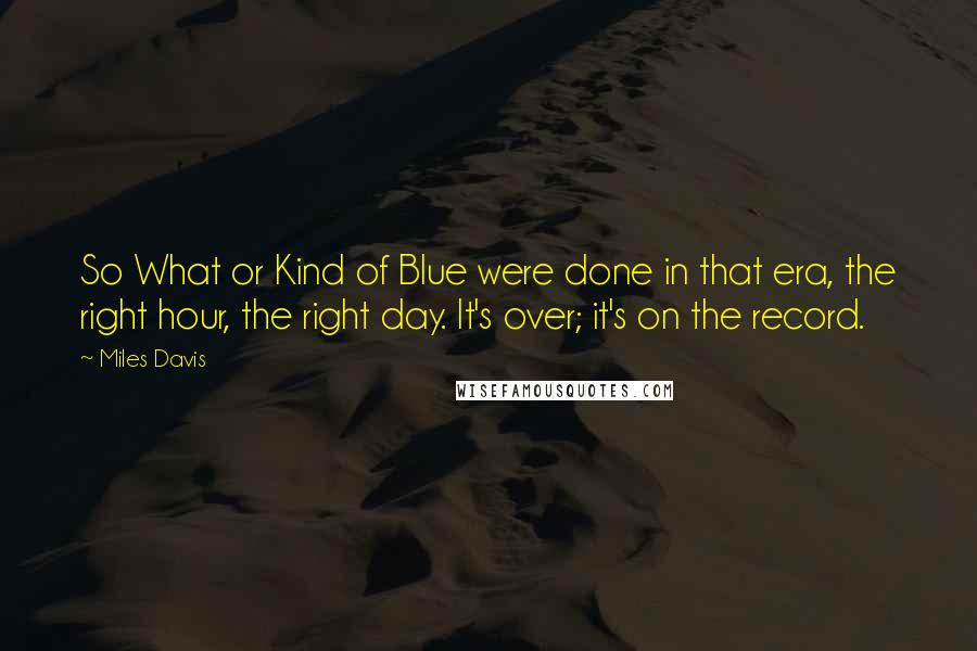 Miles Davis Quotes: So What or Kind of Blue were done in that era, the right hour, the right day. It's over; it's on the record.