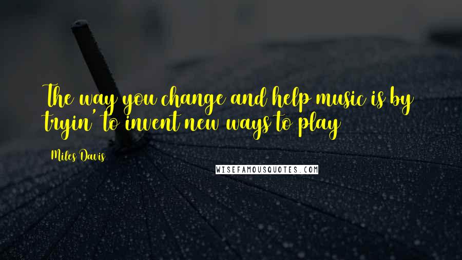 Miles Davis Quotes: The way you change and help music is by tryin' to invent new ways to play