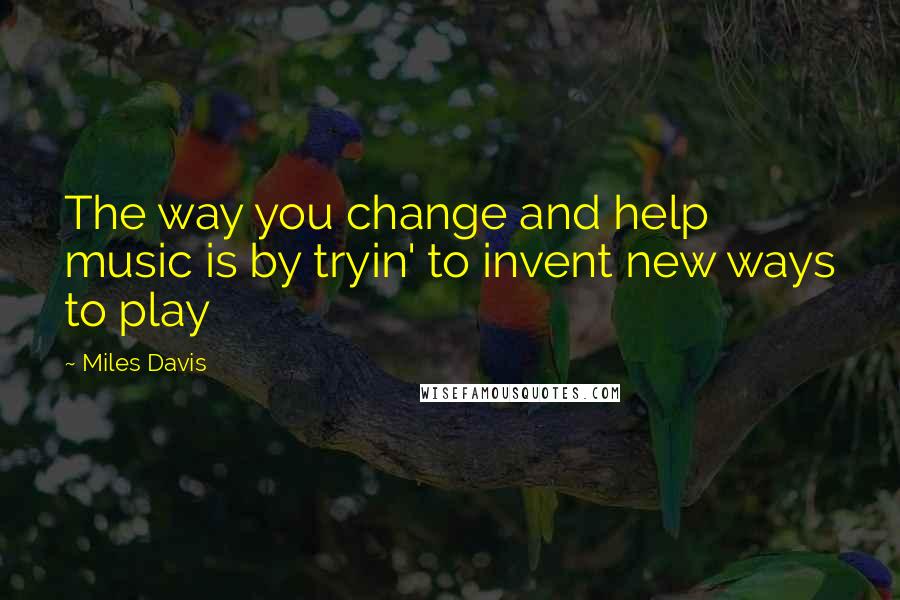 Miles Davis Quotes: The way you change and help music is by tryin' to invent new ways to play