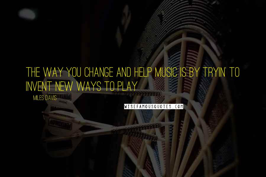 Miles Davis Quotes: The way you change and help music is by tryin' to invent new ways to play