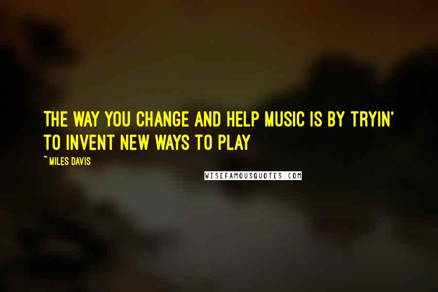 Miles Davis Quotes: The way you change and help music is by tryin' to invent new ways to play