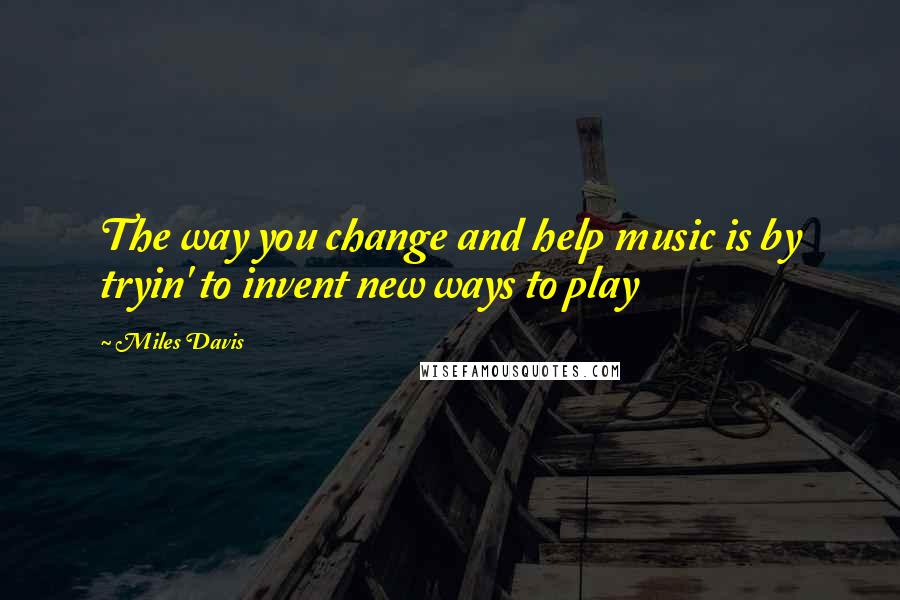 Miles Davis Quotes: The way you change and help music is by tryin' to invent new ways to play