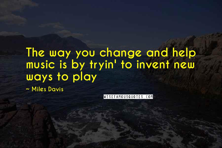 Miles Davis Quotes: The way you change and help music is by tryin' to invent new ways to play