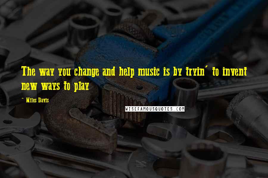 Miles Davis Quotes: The way you change and help music is by tryin' to invent new ways to play