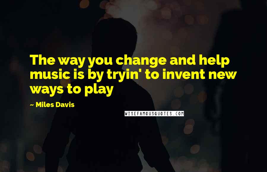 Miles Davis Quotes: The way you change and help music is by tryin' to invent new ways to play