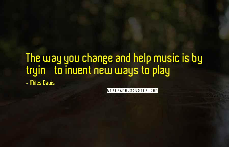 Miles Davis Quotes: The way you change and help music is by tryin' to invent new ways to play