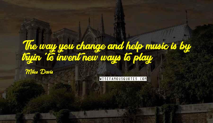 Miles Davis Quotes: The way you change and help music is by tryin' to invent new ways to play