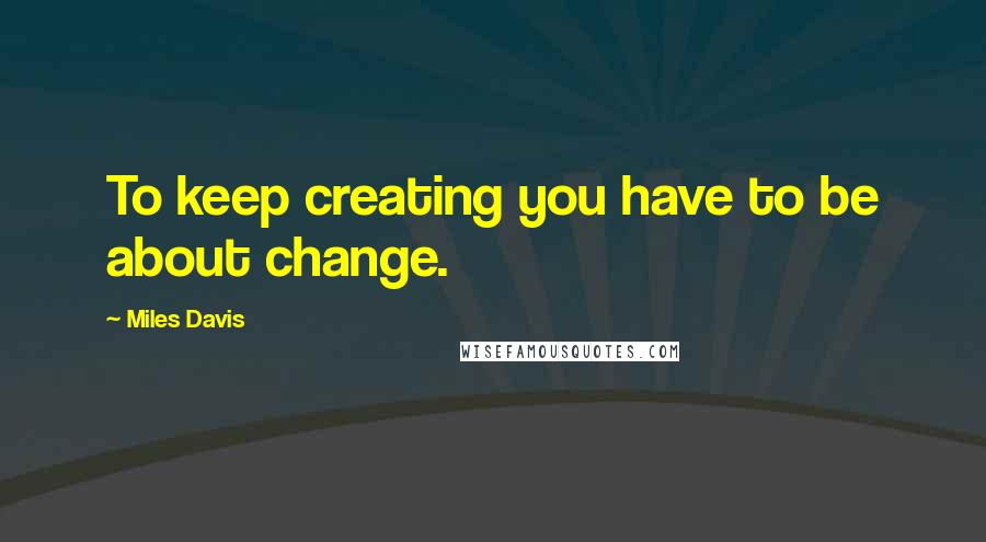 Miles Davis Quotes: To keep creating you have to be about change.