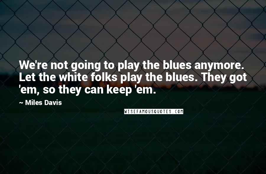 Miles Davis Quotes: We're not going to play the blues anymore. Let the white folks play the blues. They got 'em, so they can keep 'em.