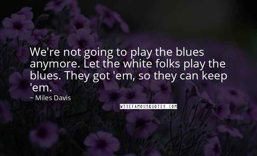 Miles Davis Quotes: We're not going to play the blues anymore. Let the white folks play the blues. They got 'em, so they can keep 'em.