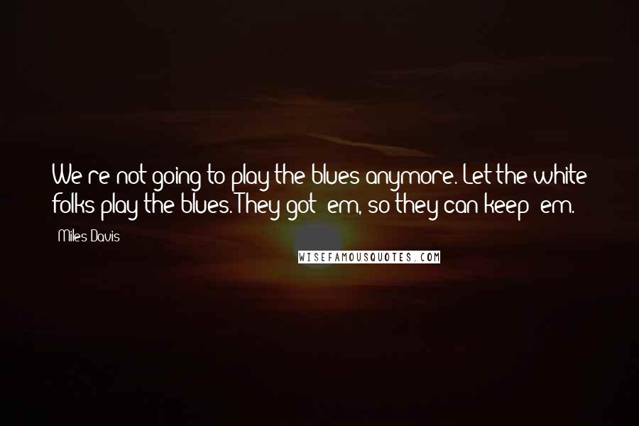 Miles Davis Quotes: We're not going to play the blues anymore. Let the white folks play the blues. They got 'em, so they can keep 'em.