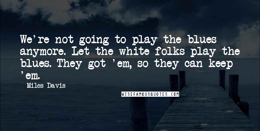 Miles Davis Quotes: We're not going to play the blues anymore. Let the white folks play the blues. They got 'em, so they can keep 'em.