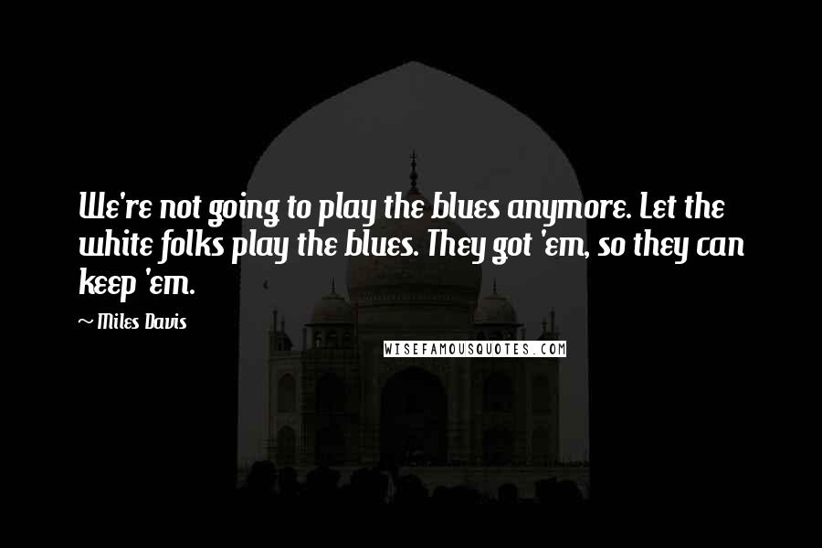 Miles Davis Quotes: We're not going to play the blues anymore. Let the white folks play the blues. They got 'em, so they can keep 'em.