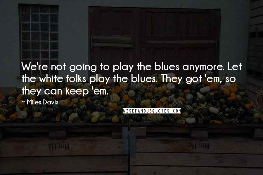 Miles Davis Quotes: We're not going to play the blues anymore. Let the white folks play the blues. They got 'em, so they can keep 'em.