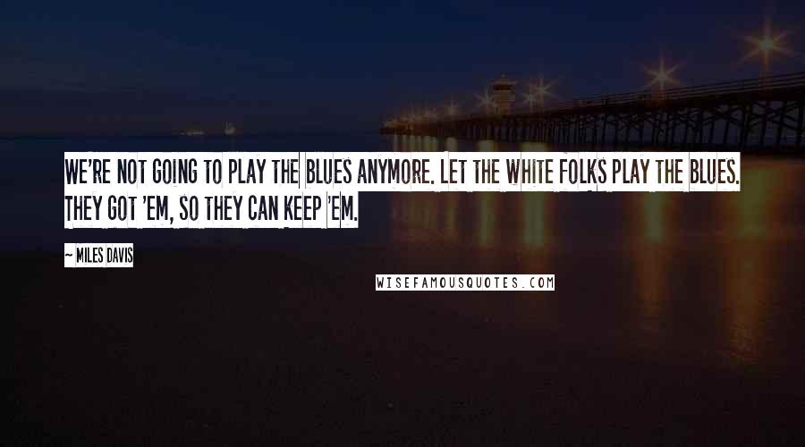 Miles Davis Quotes: We're not going to play the blues anymore. Let the white folks play the blues. They got 'em, so they can keep 'em.