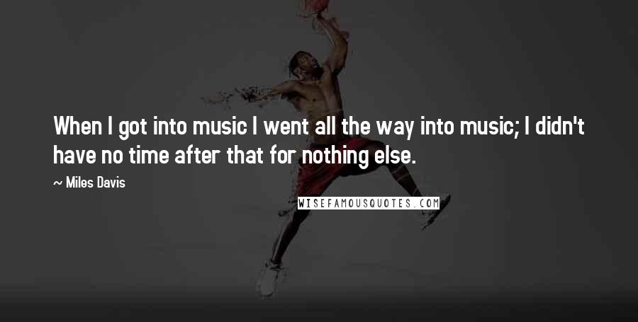 Miles Davis Quotes: When I got into music I went all the way into music; I didn't have no time after that for nothing else.