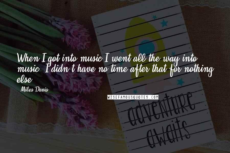 Miles Davis Quotes: When I got into music I went all the way into music; I didn't have no time after that for nothing else.