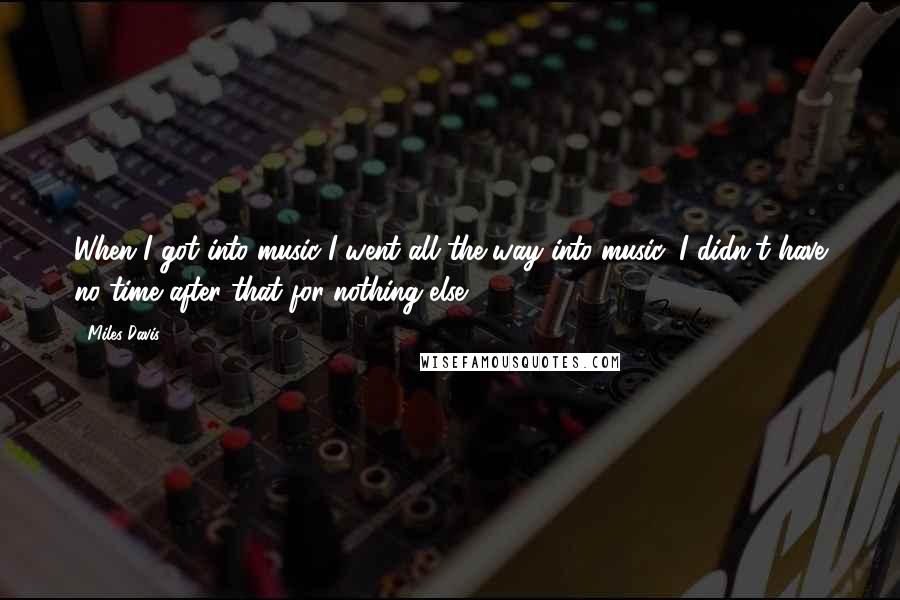 Miles Davis Quotes: When I got into music I went all the way into music; I didn't have no time after that for nothing else.