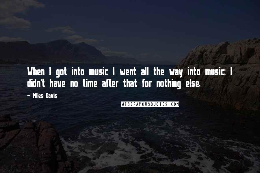 Miles Davis Quotes: When I got into music I went all the way into music; I didn't have no time after that for nothing else.