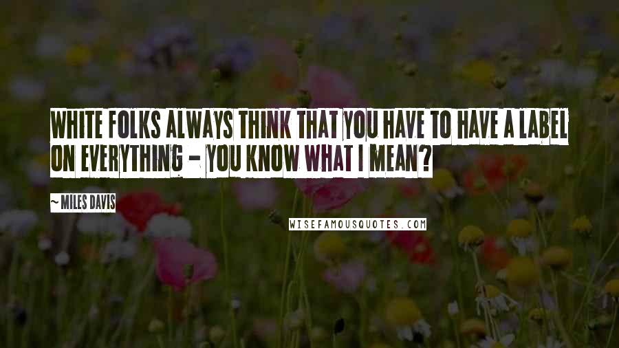 Miles Davis Quotes: White folks always think that you have to have a label on everything - you know what I mean?