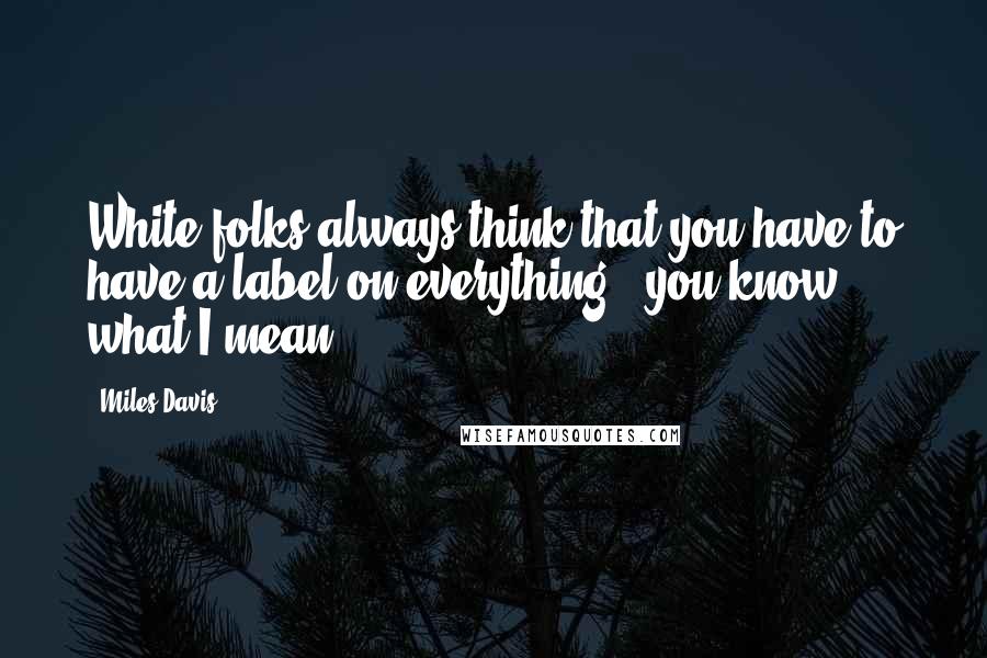 Miles Davis Quotes: White folks always think that you have to have a label on everything - you know what I mean?