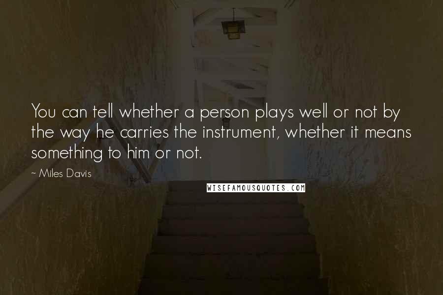 Miles Davis Quotes: You can tell whether a person plays well or not by the way he carries the instrument, whether it means something to him or not.