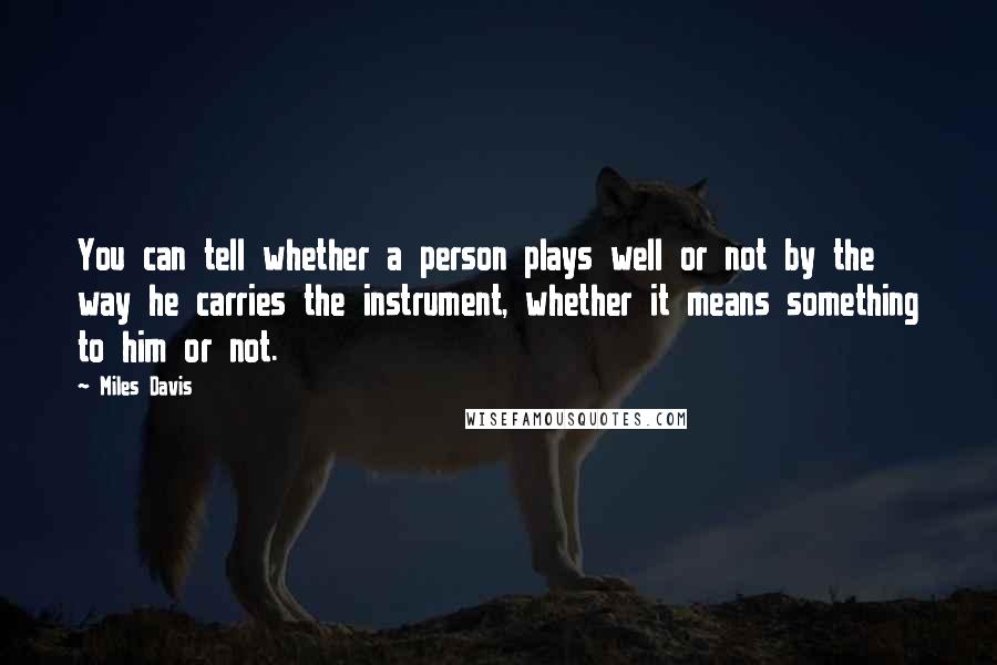 Miles Davis Quotes: You can tell whether a person plays well or not by the way he carries the instrument, whether it means something to him or not.