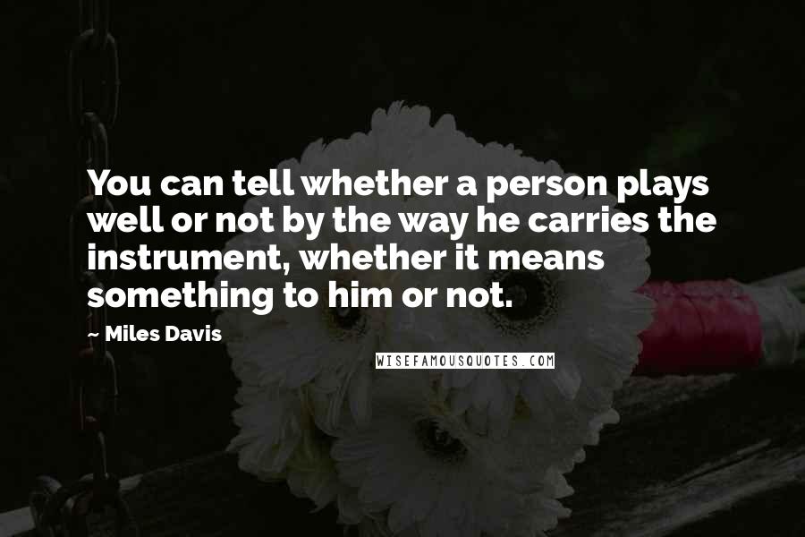 Miles Davis Quotes: You can tell whether a person plays well or not by the way he carries the instrument, whether it means something to him or not.