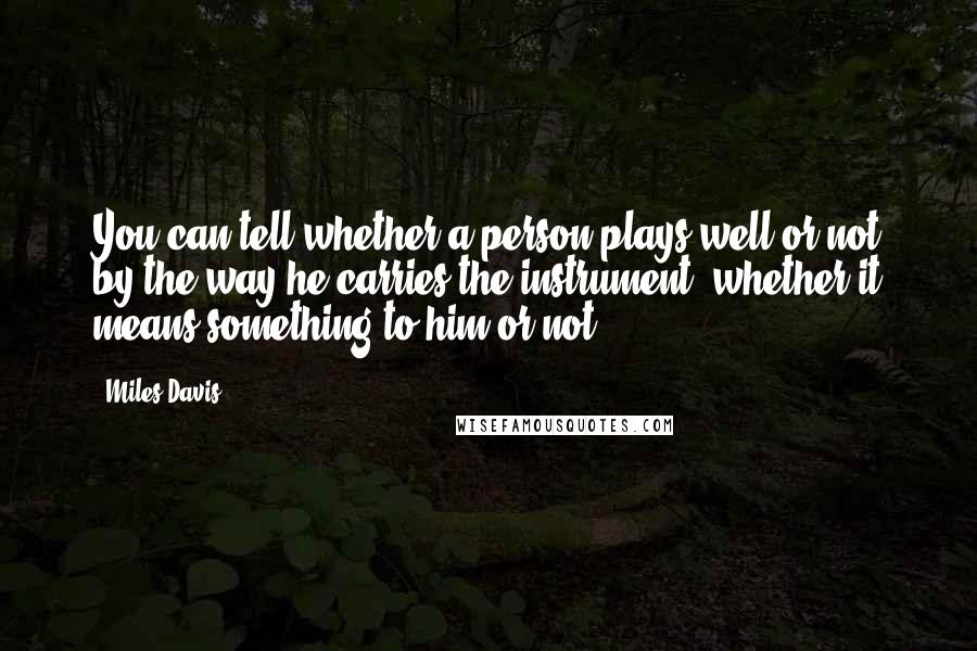 Miles Davis Quotes: You can tell whether a person plays well or not by the way he carries the instrument, whether it means something to him or not.