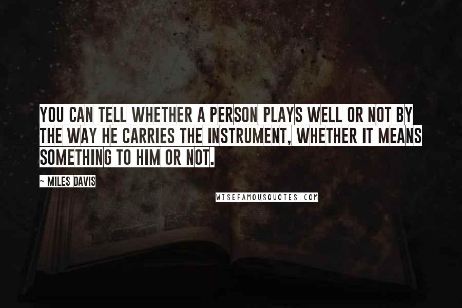 Miles Davis Quotes: You can tell whether a person plays well or not by the way he carries the instrument, whether it means something to him or not.
