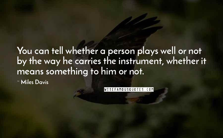 Miles Davis Quotes: You can tell whether a person plays well or not by the way he carries the instrument, whether it means something to him or not.