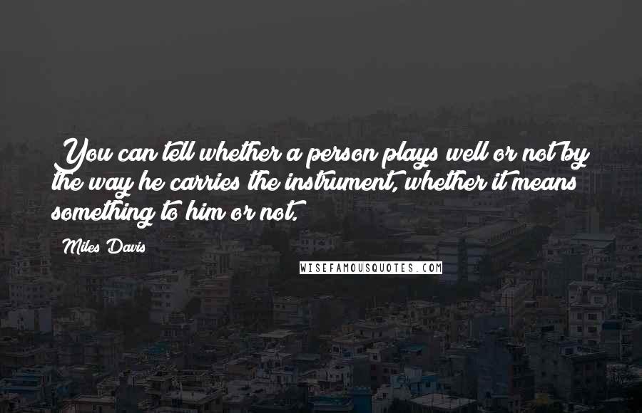 Miles Davis Quotes: You can tell whether a person plays well or not by the way he carries the instrument, whether it means something to him or not.