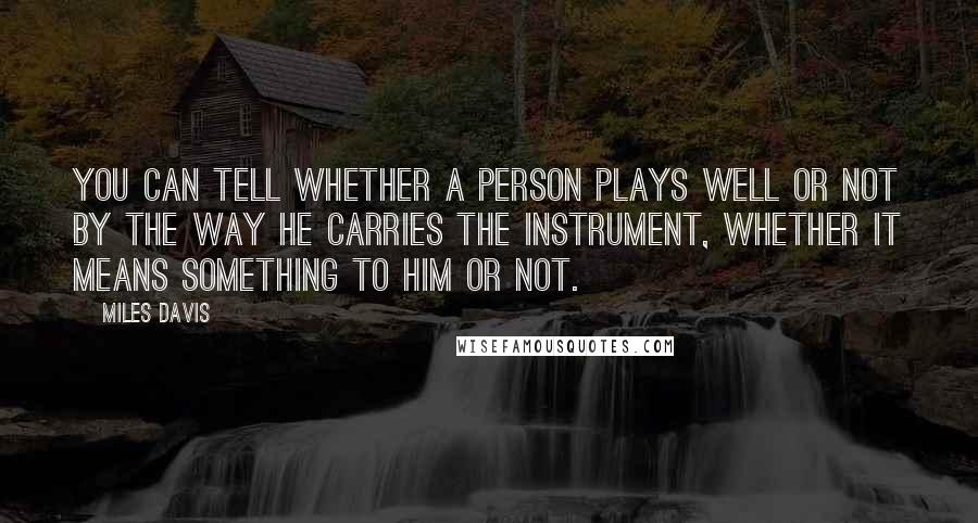 Miles Davis Quotes: You can tell whether a person plays well or not by the way he carries the instrument, whether it means something to him or not.