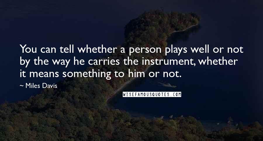 Miles Davis Quotes: You can tell whether a person plays well or not by the way he carries the instrument, whether it means something to him or not.