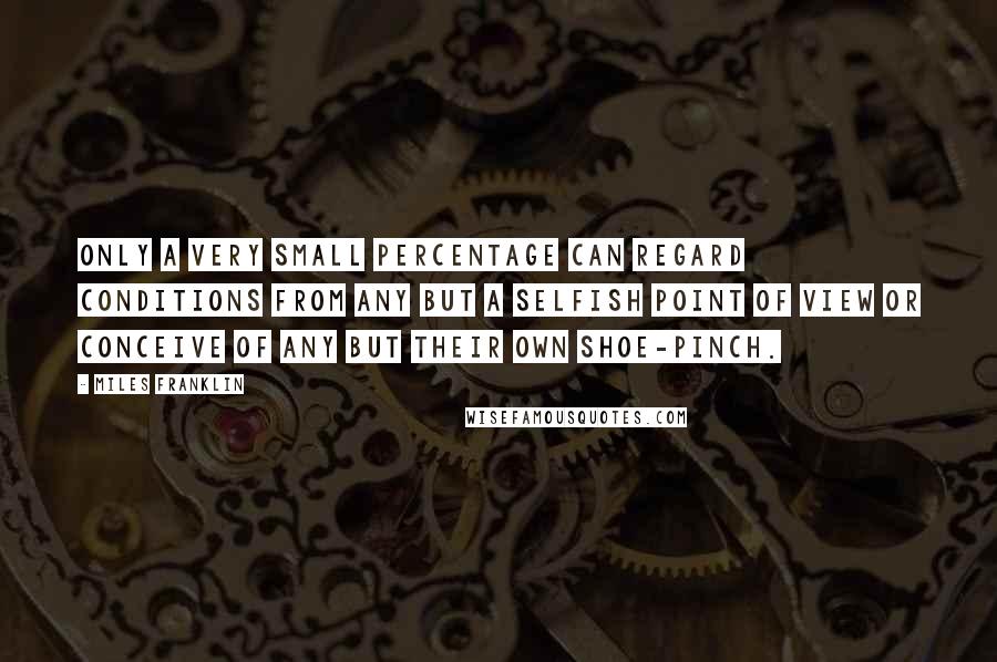 Miles Franklin Quotes: Only a very small percentage can regard conditions from any but a selfish point of view or conceive of any but their own shoe-pinch.