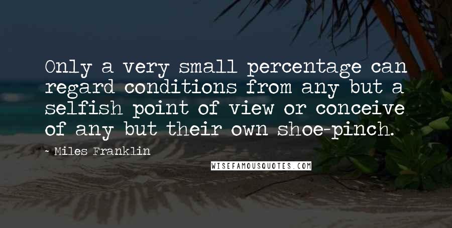 Miles Franklin Quotes: Only a very small percentage can regard conditions from any but a selfish point of view or conceive of any but their own shoe-pinch.