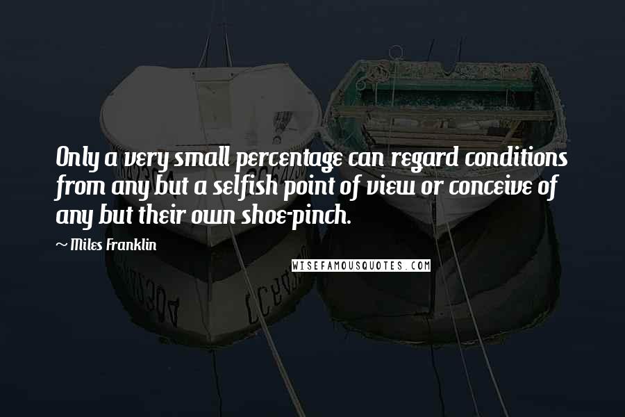 Miles Franklin Quotes: Only a very small percentage can regard conditions from any but a selfish point of view or conceive of any but their own shoe-pinch.