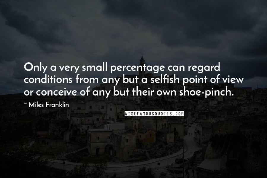 Miles Franklin Quotes: Only a very small percentage can regard conditions from any but a selfish point of view or conceive of any but their own shoe-pinch.