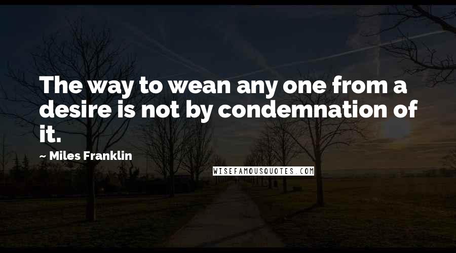 Miles Franklin Quotes: The way to wean any one from a desire is not by condemnation of it.