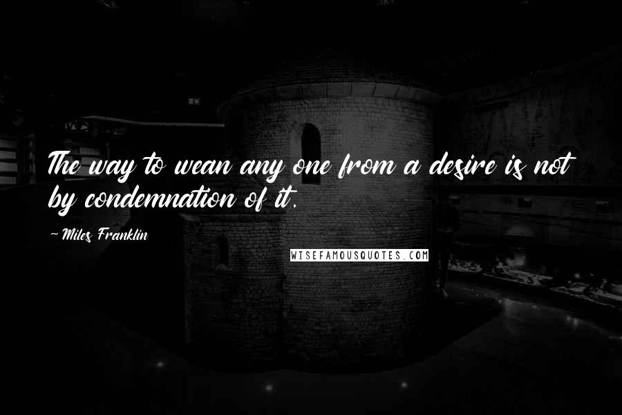 Miles Franklin Quotes: The way to wean any one from a desire is not by condemnation of it.