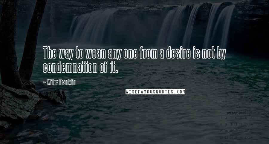 Miles Franklin Quotes: The way to wean any one from a desire is not by condemnation of it.