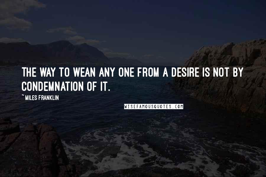 Miles Franklin Quotes: The way to wean any one from a desire is not by condemnation of it.