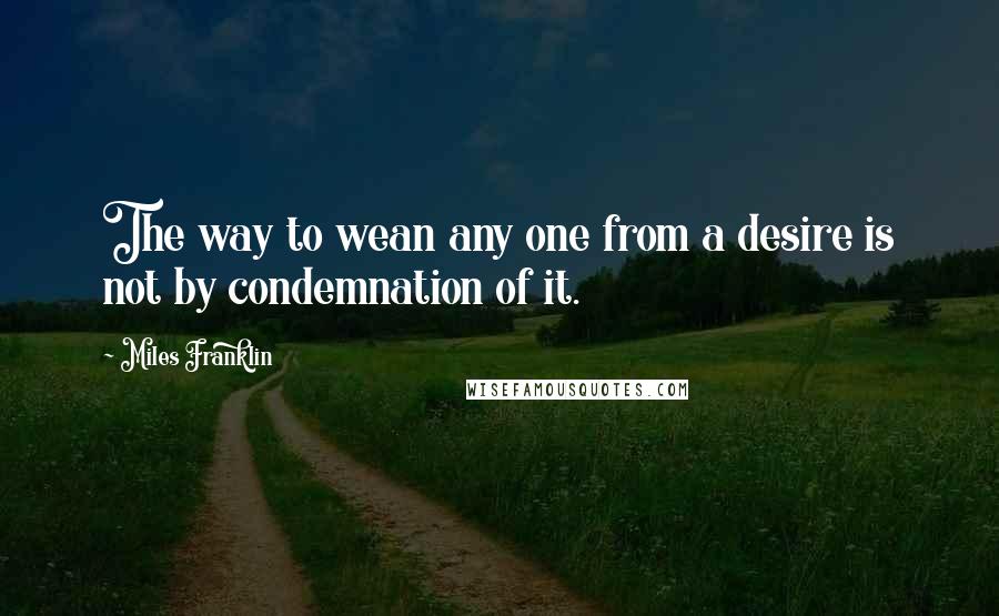 Miles Franklin Quotes: The way to wean any one from a desire is not by condemnation of it.